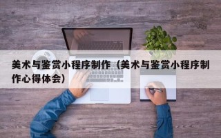 高安美术与鉴赏小程序制作（美术与鉴赏小程序制作心得体会）